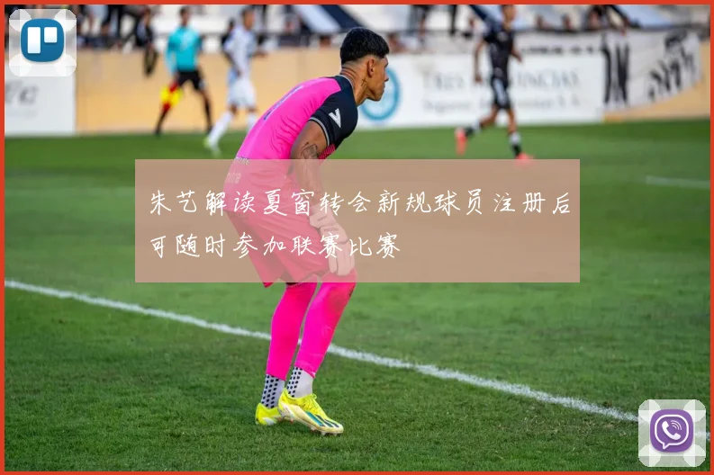 朱艺解读夏窗转会新规球员注册后可随时参加联赛比赛