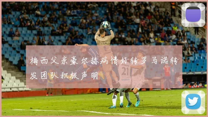 梅西父亲豪尔赫病情好转罗马诺转发团队积极声明