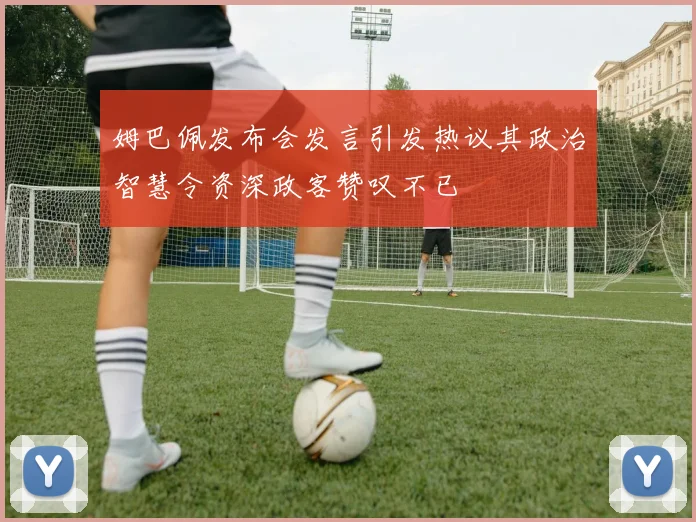 姆巴佩发布会发言引发热议其政治智慧令资深政客赞叹不已