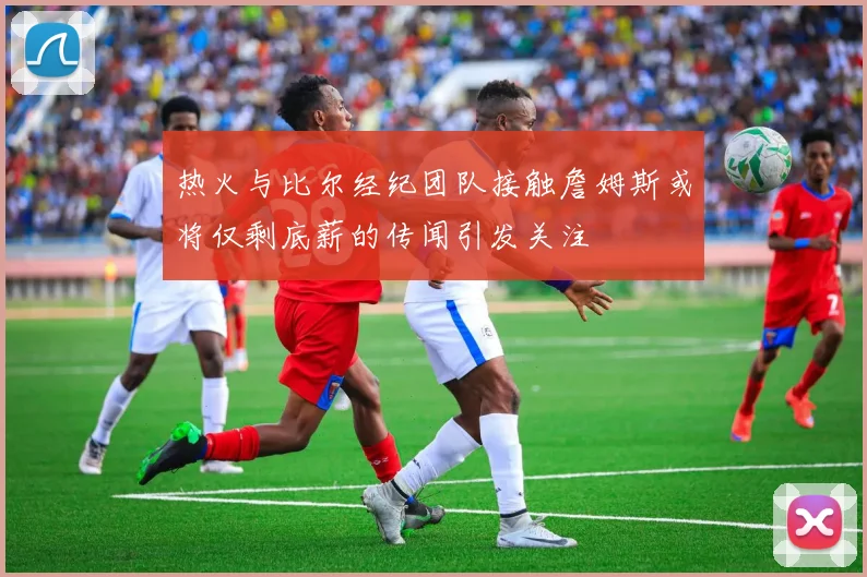 热火与比尔经纪团队接触詹姆斯或将仅剩底薪的传闻引发关注