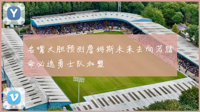 名嘴大胆预测詹姆斯未来去向若赌命必选勇士队加盟