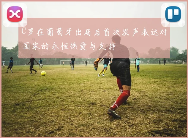 C罗在葡萄牙出局后首次发声表达对国家的永恒热爱与支持