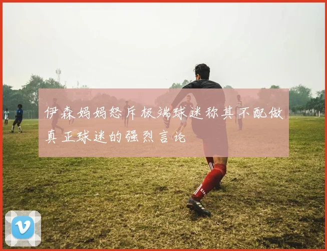 伊森妈妈怒斥极端球迷称其不配做真正球迷的强烈言论